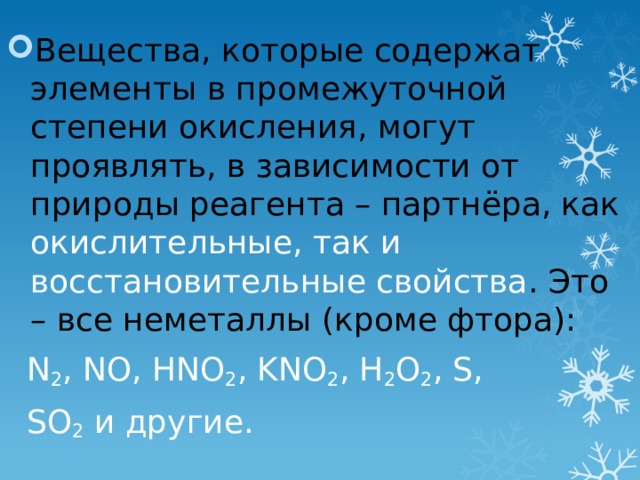 Вещества, которые содержат элементы в промежуточной степени окисления, могут проявлять, в зависимости от природы реагента – партнёра, как окислительные, так и восстановительные свойства . Это – все неметаллы (кроме фтора):  N 2 , NO, HNO 2 , KNO 2 , H 2 O 2 , S,  SO 2 и другие. 