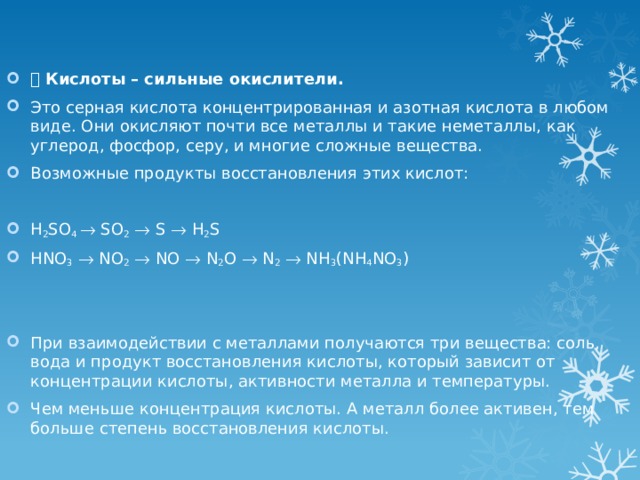   Кислоты – сильные окислители. Это серная кислота концентрированная и азотная кислота в любом виде. Они окисляют почти все металлы и такие неметаллы, как углерод, фосфор, серу, и многие сложные вещества. Возможные продукты восстановления этих кислот:   H 2 SO 4  SO 2   S  H 2 S HNO 3   NO 2   NO  N 2 O  N 2   NH 3 (NH 4 NO 3 )   При взаимодействии с металлами получаются три вещества: соль, вода и продукт восстановления кислоты, который зависит от концентрации кислоты, активности металла и температуры. Чем меньше концентрация кислоты. А металл более активен, тем больше степень восстановления кислоты. 