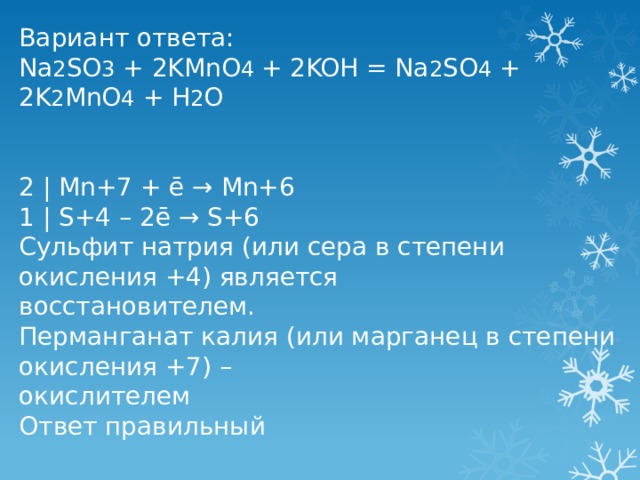 Вариант ответа: Na 2 SO 3 + 2KMnO 4 + 2KOH = Na 2 SO 4 + 2K 2 MnO 4 + H 2 O 2 | Mn+7 + ē → Mn+6 1 | S+4 – 2ē → S+6 Сульфит натрия (или сера в степени окисления +4) является восстановителем. Перманганат калия (или марганец в степени окисления +7) – окислителем Ответ правильный 