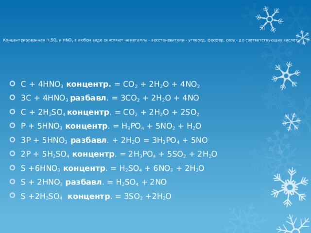  Концентрированная H 2 SO 4 и HNO 3 в любом виде окисляют неметаллы - восстановители - углерод, фосфор, серу - до соответствующих кислот.      C + 4HNO 3  концентр. = CO 2 + 2H 2 O + 4NO 2 3C + 4HNO 3 разбавл . = 3CO 2 + 2H 2 O + 4NO C + 2H 2 SO 4 концентр . = CO 2 + 2H 2 O + 2SO 2 P + 5HNO 3  концентр . = H 3 PO 4 + 5NO 2 + H 2 O 3P + 5HNO 3 разбавл . + 2H 2 O = 3H 3 PO 4 + 5NO 2P + 5H 2 SO 4  концентр . = 2H 3 PO 4 + 5SO 2 + 2H 2 O S +6HNO 3  концентр . = H 2 SO 4 + 6NO 3 + 2H 2 O S + 2HNO 3  разбавл . = H 2 SO 4 + 2NO S +2H 2 SO 4  концентр . = 3SO 2 +2H 2 O 