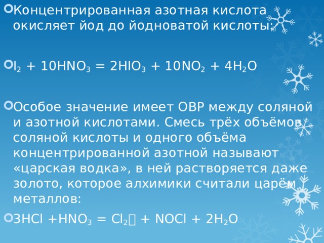 Концентрированная азотная кислота окисляет йод до йодноватой кислоты:   I 2 + 10HNO 3 = 2HIO 3 + 10NO 2 + 4H 2 O Особое значение имеет ОВР между соляной и азотной кислотами. Смесь трёх объёмов соляной кислоты и одного объёма концентрированной азотной называют «царская водка», в ней растворяется даже золото, которое алхимики считали царём металлов: 3HCl +HNO 3 = Cl 2  + NOCl + 2H 2 O   