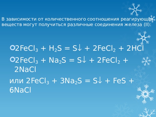 В зависимости от количественного соотношения реагирующих веществ могут получиться различные соединения железа (II):   2FeCl 3 + H 2 S = S  + 2FeCl 2 + 2HCl 2FeCl 3 + Na 2 S = S  + 2FeCl 2 + 2NaCl или 2FeCl 3 + 3Na 2 S = S  + FeS + 6NaCl 