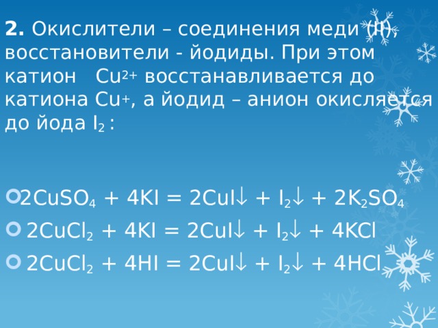 2. Окислители – соединения меди (II), восстановители - йодиды. При этом катион Cu 2+ восстанавливается до катиона Cu + , а йодид – анион окисляется до йода I 2 :   2CuSO 4 + 4KI = 2CuI  + I 2  + 2K 2 SO 4  2CuCl 2 + 4KI = 2CuI  + I 2  + 4KCl  2CuCl 2 + 4HI = 2CuI  + I 2  + 4HCl 