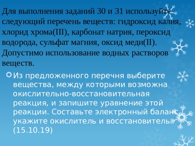 Для выполнения заданий 30 и 31 используйте следующий перечень веществ: гидроксид калия, хлорид хрома(III), карбонат натрия, пероксид водорода, сульфат магния, оксид меди(II). Допустимо использование водных растворов веществ.    Из предложенного перечня выберите вещества, между которыми возможна окислительно-восстановительная реакция, и запишите уравнение этой реакции. Составьте электронный баланс, укажите окислитель и восстановитель. (15.10.19) 