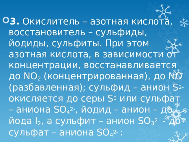 3. Окислитель – азотная кислота, восстановитель – сульфиды, йодиды, сульфиты. При этом азотная кислота, в зависимости от концентрации, восстанавливается до NO 2 (концентрированная), до NO (разбавленная); сульфид – анион S 2- окисляется до серы S 0 или сульфат – аниона SO 4 2- , йодид – анион – до йода I 2 , a сульфит – анион SO 3 2- - до сульфат – аниона SO 4 2- : 