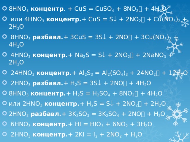 8HNO 3  концентр . + CuS = CuSO 4 + 8NO 2  + 4H 2 O  или 4HNO 3  концентр. + CuS = S  + 2NO 2  + Cu(NO 3 ) 2 + 2H 2 O  8HNO 3  разбавл. + 3CuS = 3S  + 2NO  + 3Cu(NO 3 ) 2 + 4H 2 O  4HNO 3  концентр. + Na 2 S = S  + 2NO 2  + 2NaNO 3 + 2H 2 O  24HNO 3  концентр. + Al 2 S 3 = Al 2 (SO 4 ) 3 + 24NO 2  + 12H 2 O  2HNO 3  разбавл. + H 2 S = 3S  + 2NO  + 4H 2 O 8HNO 3  концентр. + H 2 S = H 2 SO 4 + 8NO 2  + 4H 2 O или 2HNO 3  концентр. + H 2 S = S  + 2NO 2  + 2H 2 O 2HNO 3  разбавл. + 3K 2 SO 3 = 3K 2 SO 4 + 2NO  + H 2 O  6HNO 3  концентр. + HI = HIO 3 + 6NO 2 + 3H 2 O  2HNO 3  концентр. + 2KI = I 2 + 2NO 2 + H 2 O 