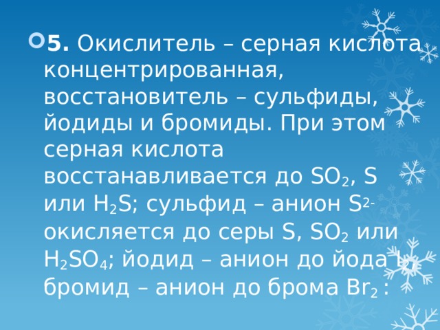 5. Окислитель – серная кислота концентрированная, восстановитель – сульфиды, йодиды и бромиды. При этом серная кислота восстанавливается до SO 2 , S или H 2 S; сульфид – анион S 2- окисляется до серы S, SO 2 или H 2 SO 4 ; йодид – анион до йода I 2 , бромид – анион до брома Br 2 : 