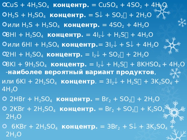 CuS + 4H 2 SO 4  концентр. = CuSO 4 + 4SO 2 + 4H 2 O  H 2 S + H 2 SO 4  концентр. = S  + SO 2  + 2H 2 O  или H 2 S + H 2 SO 4  концентр. = 4SO 2 + 4H 2 O 8HI + H 2 SO 4  концентр. = 4I 2  + H 2 S  + 4H 2 O  или 6HI + H 2 SO 4 концентр. = 3I 2  + S  + 4H 2 O 2HI + H 2 SO 4  концентр. = I 2  + SO 2  + 2H 2 O 8KI + 9H 2 SO 4  концентр. = I 2  + H 2 S  + 8KHSO 4 + 4H 2 O - наиболее вероятный вариант продуктов , или 6KI + 2H 2 SO 4  концентр . = 3I 2  + H 2 S  + 3K 2 SO 4 + 4H 2 O  2HBr + H 2 SO 4  концентр. = Br 2 + SO 2  + 2H 2 O  2KBr + 2H 2 SO 4  концентр. = Br 2 + SO 2  + K 2 SO 4 + 2H 2 O  6KBr + 2H 2 SO 4  концентр. = 3Br 2 + S  + 3K 2 SO 4 + 2H 2 O   