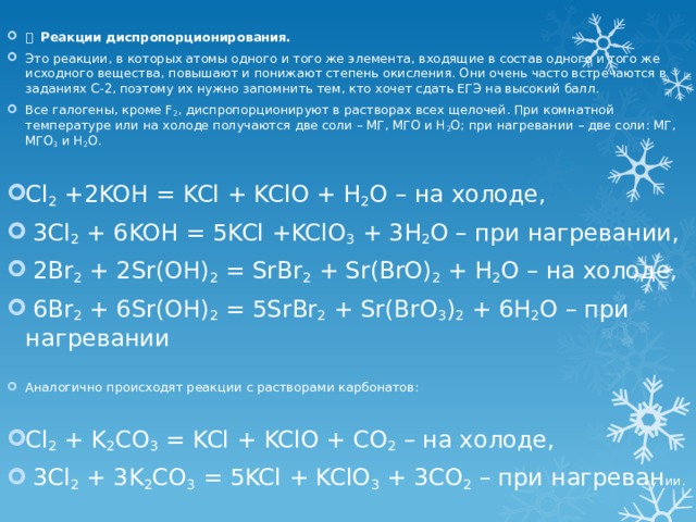   Реакции диспропорционирования. Это реакции, в которых атомы одного и того же элемента, входящие в состав одного и того же исходного вещества, повышают и понижают степень окисления. Они очень часто встречаются в заданиях С-2, поэтому их нужно запомнить тем, кто хочет сдать ЕГЭ на высокий балл. Все галогены, кроме F 2 , диспропорционируют в растворах всех щелочей. При комнатной температуре или на холоде получаются две соли – МГ, МГО и Н 2 О; при нагревании – две соли: МГ, МГО 3 и Н 2 О.   Cl 2 +2KOH = KCl + KClO + H 2 O – на холоде,  3Cl 2 + 6KOH = 5KCl +KClO 3 + 3H 2 O – при нагревании,  2Br 2 + 2Sr(OH) 2 = SrBr 2 + Sr(BrO) 2 + H 2 O – на холоде,  6Br 2 + 6Sr(OH) 2 = 5SrBr 2 + Sr(BrO 3 ) 2 + 6H 2 O – при нагревании    Аналогично происходят реакции с растворами карбонатов:   Cl 2 + K 2 CO 3 = KCl + KClO + CO 2 – на холоде,  3Cl 2 + 3K 2 CO 3 = 5KCl + KClO 3 + 3CO 2 – при нагреван ии.   