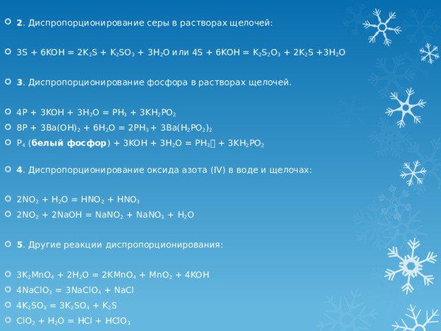   2 . Диспропорционирование серы в растворах щелочей:   3S + 6KOH = 2K 2 S + K 2 SO 3 + 3H 2 O или 4S + 6KOH = K 2 S 2 O 3 + 2K 2 S +3H 2 O   3 . Диспропорционирование фосфора в растворах щелочей.   4P + 3KOH + 3H 2 O = PH 3 + 3KH 2 PO 2 8P + 3Ba(OH) 2 + 6H 2 O = 2PH 3 + 3Ba(H 2 PO 2 ) 2 P 4 ( белый фосфор ) + 3KOH + 3H 2 O = PH 3  + 3KH 2 PO 2   4 . Диспропорционирование оксида азота (IV) в воде и щелочах:   2NO 2 + H 2 O = HNO 2 + HNO 3 2NO 2 + 2NaOH = NaNO 2 + NaNO 3 + H 2 O   5 . Другие реакции диспропорционирования:   3K 2 MnO 4 + 2H 2 O = 2KMnO 4 + MnO 2 + 4KOH 4NaClO 3 = 3NaClO 4 + NaCl 4K 2 SO 3 = 3K 2 SO 4 + K 2 S ClO 2 + H 2 O = HCl + HClO 3 