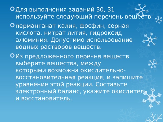 Для выполнения заданий 30, 31 используйте следующий перечень веществ: перманганат калия, фосфин, серная кислота, нитрат лития, гидроксид алюминия. Допустимо использование водных растворов веществ. Из предложенного перечня веществ выберите вещества, между которыми возможна окислительно-восстановительная реакция, и запишите уравнение этой реакции. Составьте электронный баланс, укажите окислитель и восстановитель. 