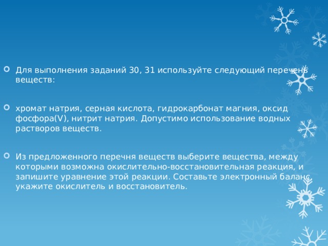 Для выполнения заданий 30, 31 используйте следующий перечень веществ: хромат натрия, серная кислота, гидрокарбонат магния, оксид фосфора(V), нитрит натрия. Допустимо использование водных растворов веществ. Из предложенного перечня веществ выберите вещества, между которыми возможна окислительно-восстановительная реакция, и запишите уравнение этой реакции. Составьте электронный баланс, укажите окислитель и восстановитель. 