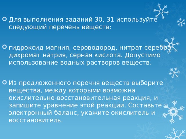 Для выполнения заданий 30, 31 используйте следующий перечень веществ: гидроксид магния, сероводород, нитрат серебра, дихромат натрия, серная кислота. Допустимо использование водных растворов веществ. Из предложенного перечня веществ выберите вещества, между которыми возможна окислительно-восстановительная реакция, и запишите уравнение этой реакции. Составьте электронный баланс, укажите окислитель и восстановитель. 