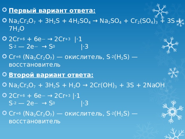 Первый вариант ответа: Na 2 Cr 2 O 7 + 3H 2 S + 4H 2 SO 4 → Na 2 SO 4 + Cr 2 (SO 4 ) 3 + 3S + 7H 2 O 2Cr +6 + 6e —  → 2Cr +3  |⋅1  S -2 — 2e —   → S 0              |⋅3 Cr +6 (Na 2 Cr 2 O 7 ) — окислитель, S -2 (H 2 S) — восстановитель Второй вариант ответа: Na 2 Cr 2 O 7 + 3H 2 S + H 2 O → 2Cr(OH) 3 + 3S + 2NaOH 2Cr +6 + 6e —  → 2Cr +3  |⋅1  S -2 — 2e —   → S 0              |⋅3 Cr +6 (Na 2 Cr 2 O 7 ) — окислитель, S -2 (H 2 S) — восстановитель 