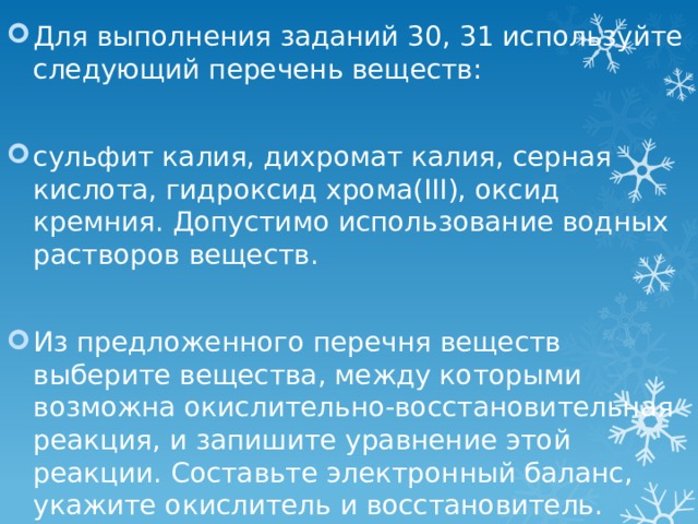 Для выполнения заданий 30, 31 используйте следующий перечень веществ: сульфит калия, дихромат калия, серная кислота, гидроксид хрома(III), оксид кремния. Допустимо использование водных растворов веществ. Из предложенного перечня веществ выберите вещества, между которыми возможна окислительно-восстановительная реакция, и запишите уравнение этой реакции. Составьте электронный баланс, укажите окислитель и восстановитель. 