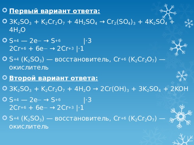 Первый вариант ответа: 3K 2 SO 3 + K 2 Cr 2 O 7 + 4H 2 SO 4 → Cr 2 (SO 4 ) 3 + 4K 2 SO 4 + 4H 2 O S +4 — 2е — → S +6            |⋅3  2Cr +6 + 6e — → 2Cr +3 |⋅1 S +4 (K 2 SO 3 ) — восстановитель, Cr +6 (K 2 Cr 2 O 7 ) — окислитель Второй вариант ответа: 3K 2 SO 3 + K 2 Cr 2 O 7 + 4H 2 O → 2Cr(OH) 3 + 3K 2 SO 4 + 2KOH S +4 — 2е — → S +6            |⋅3  2Cr +6 + 6e — → 2Cr +3 |⋅1 S +4 (K 2 SO 3 ) — восстановитель, Cr +6 (K 2 Cr 2 O 7 ) — окислитель 