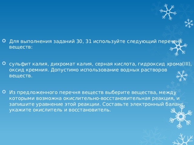 Для выполнения заданий 30, 31 используйте следующий перечень веществ: сульфит калия, дихромат калия, серная кислота, гидроксид хрома(III), оксид кремния. Допустимо использование водных растворов веществ. Из предложенного перечня веществ выберите вещества, между которыми возможна окислительно-восстановительная реакция, и запишите уравнение этой реакции. Составьте электронный баланс, укажите окислитель и восстановитель. 