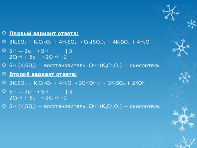 Первый вариант ответа: 3K 2 SO 3 + K 2 Cr 2 O 7 + 4H 2 SO 4 → Cr 2 (SO 4 ) 3 + 4K 2 SO 4 + 4H 2 O S +4 — 2е — → S +6            |⋅3  2Cr +6 + 6e — → 2Cr +3 |⋅1 S +4 (K 2 SO 3 ) — восстановитель, Cr +6 (K 2 Cr 2 O 7 ) — окислитель Второй вариант ответа: 3K 2 SO 3 + K 2 Cr 2 O 7 + 4H 2 O → 2Cr(OH) 3 + 3K 2 SO 4 + 2KOH S +4 — 2е — → S +6            |⋅3  2Cr +6 + 6e — → 2Cr +3 |⋅1 S +4 (K 2 SO 3 ) — восстановитель, Cr +6 (K 2 Cr 2 O 7 ) — окислитель 