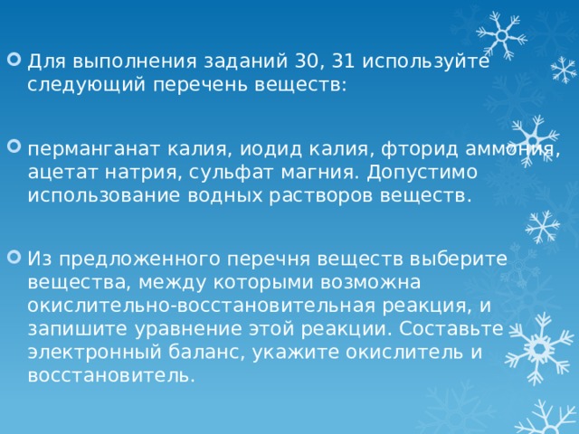 Для выполнения заданий 30, 31 используйте следующий перечень веществ: перманганат калия, иодид калия, фторид аммония, ацетат натрия, сульфат магния. Допустимо использование водных растворов веществ. Из предложенного перечня веществ выберите вещества, между которыми возможна окислительно-восстановительная реакция, и запишите уравнение этой реакции. Составьте электронный баланс, укажите окислитель и восстановитель. 