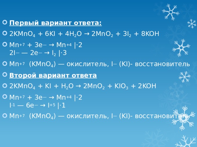 Первый вариант ответа: 2KMnO 4 + 6KI + 4H 2 O → 2MnO 2 + 3I 2 + 8KOH Mn +7 + 3e — → Mn +4 |⋅2  2I — — 2e — → I 2 |⋅3 Mn +7  (KMnO 4 ) — окислитель, I — (KI)- восстановитель Второй вариант ответа 2KMnO 4 + KI + H 2 O → 2MnO 2 + KIO 3 + 2KOH Mn +7 + 3e — → Mn +4 |⋅2  I -1 — 6e — → I +5 |⋅1 Mn +7  (KMnO 4 ) — окислитель, I — (KI)- восстановитель 