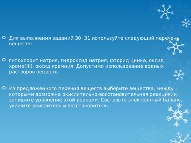 Для выполнения заданий 30, 31 используйте следующий перечень веществ: гипохлорит натрия, гидроксид натрия, фторид цинка, оксид хрома(III), оксид кремния. Допустимо использование водных растворов веществ. Из предложенного перечня веществ выберите вещества, между которыми возможна окислительно-восстановительная реакция, и запишите уравнение этой реакции. Составьте электронный баланс, укажите окислитель и восстановитель. 