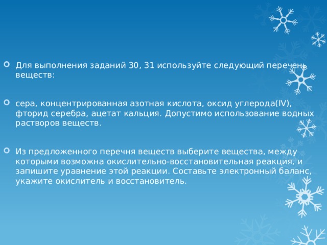 Для выполнения заданий 30, 31 используйте следующий перечень веществ: сера, концентрированная азотная кислота, оксид углерода(IV), фторид серебра, ацетат кальция. Допустимо использование водных растворов веществ. Из предложенного перечня веществ выберите вещества, между которыми возможна окислительно-восстановительная реакция, и запишите уравнение этой реакции. Составьте электронный баланс, укажите окислитель и восстановитель. 