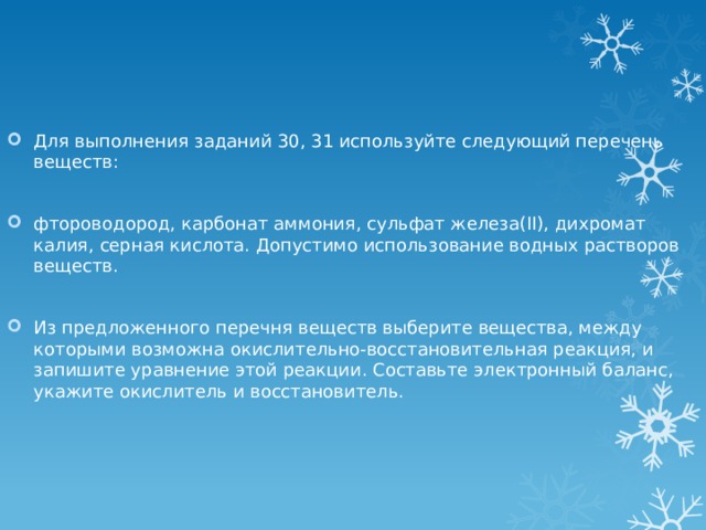 Для выполнения заданий 30, 31 используйте следующий перечень веществ: фтороводород, карбонат аммония, сульфат железа(II), дихромат калия, серная кислота. Допустимо использование водных растворов веществ. Из предложенного перечня веществ выберите вещества, между которыми возможна окислительно-восстановительная реакция, и запишите уравнение этой реакции. Составьте электронный баланс, укажите окислитель и восстановитель. 
