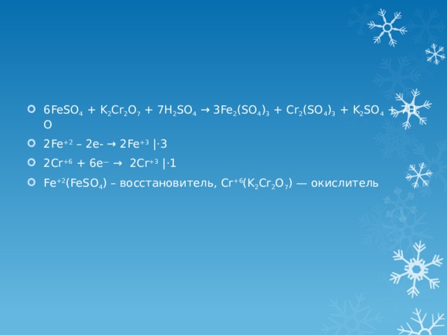 6FeSO 4  + K 2 Cr 2 O 7  + 7H 2 SO 4  → 3Fe 2 (SO 4 ) 3  + Cr 2 (SO 4 ) 3  + K 2 SO 4  + 7H 2 O 2Fe +2 – 2e- → 2Fe +3 |⋅3 2Cr +6 + 6e — →  2Cr +3 |⋅1 Fe +2 (FeSO 4 ) – восстановитель, Cr +6 (K 2 Cr 2 O 7 ) — окислитель 