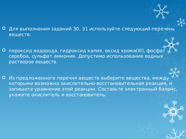 Для выполнения заданий 30, 31 используйте следующий перечень веществ: пероксид водорода, гидроксид калия, оксид хрома(III), фосфат серебра, сульфат аммония. Допустимо использование водных растворов веществ. Из предложенного перечня веществ выберите вещества, между которыми возможна окислительно-восстановительная реакция, и запишите уравнение этой реакции. Составьте электронный баланс, укажите окислитель и восстановитель. 