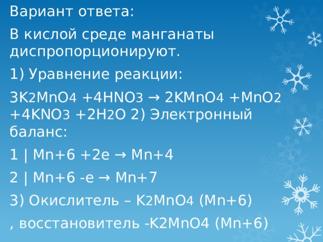 Вариант ответа: В кислой среде манганаты диспропорционируют. 1) Уравнение реакции: 3K 2 MnO 4 +4HNO 3 → 2KMnO 4 +MnO 2 +4KNO 3 +2H 2 O 2) Электронный баланс: 1 | Mn+6 +2e → Mn+4 2 | Mn+6 -e → Mn+7  3) Окислитель – K 2 MnO 4 (Mn+6) , восстановитель -K2MnO4 (Mn+6) 