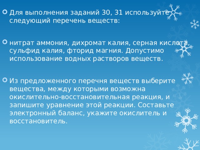 Для выполнения заданий 30, 31 используйте следующий перечень веществ: нитрат аммония, дихромат калия, серная кислота, сульфид калия, фторид магния. Допустимо использование водных растворов веществ. Из предложенного перечня веществ выберите вещества, между которыми возможна окислительно-восстановительная реакция, и запишите уравнение этой реакции. Составьте электронный баланс, укажите окислитель и восстановитель. 