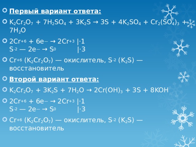 Первый вариант ответа: K 2 Cr 2 O 7 + 7H 2 SO 4 + 3K 2 S → 3S + 4K 2 SO 4 + Cr 2 (SO 4 ) 3 + 7H 2 O 2Cr +6 + 6e — → 2Cr +3 |⋅1  S -2 — 2e — → S 0           |⋅3 Cr +6 (K 2 Cr 2 O 7 ) — окислитель, S -2 (K 2 S) — восстановитель Второй вариант ответа: K 2 Cr 2 O 7 + 3K 2 S + 7H 2 O → 2Cr(OH) 3 + 3S + 8KOH 2Cr +6 + 6e — → 2Cr +3 |⋅1  S -2 — 2e — → S 0           |⋅3 Cr +6 (K 2 Cr 2 O 7 ) — окислитель, S -2 (K 2 S) — восстановитель 