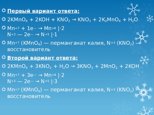Первый вариант ответа: 2KMnO 4 + 2KOH + KNO 2 → KNO 3 + 2K 2 MnO 4 + H 2 O Mn +7 + 1e — → Mn +6  |⋅2  N +3 — 2e — → N +5  |⋅1 Mn +7 (KMnO 4 ) — перманганат калия, N +3 (KNO 2 ) — восстановитель Второй вариант ответа: 2KMnO 4 + 3KNO 2 + H 2 O → 3KNO 3 + 2MnO 2 + 2KOH Mn +7 + 3e — → Mn +4  |⋅2  N +3 — 2e — → N +5  |⋅3 Mn +7 (KMnO 4 ) — перманганат калия, N +3 (KNO 2 ) — восстановитель 
