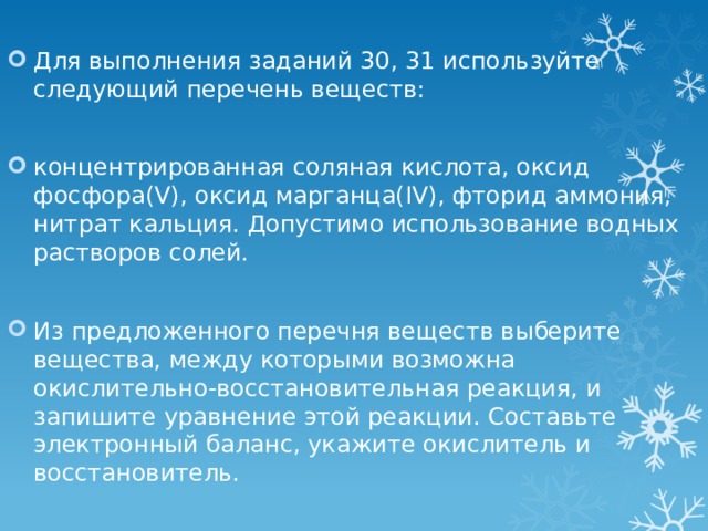 Для выполнения заданий 30, 31 используйте следующий перечень веществ: концентрированная соляная кислота, оксид фосфора(V), оксид марганца(IV), фторид аммония, нитрат кальция. Допустимо использование водных растворов солей. Из предложенного перечня веществ выберите вещества, между которыми возможна окислительно-восстановительная реакция, и запишите уравнение этой реакции. Составьте электронный баланс, укажите окислитель и восстановитель. 