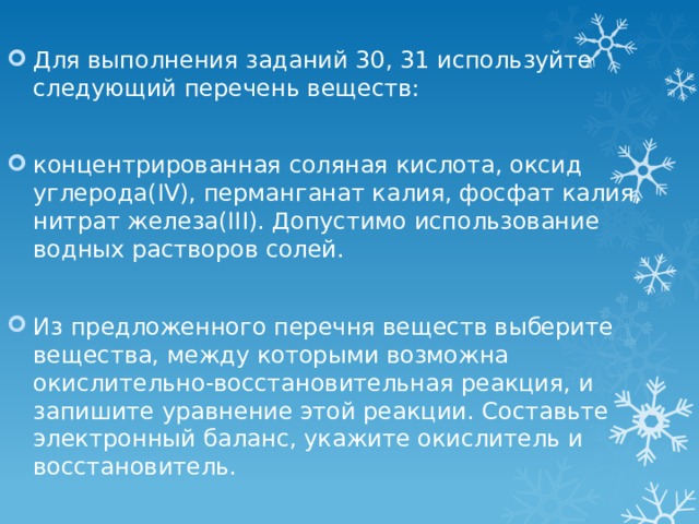 Для выполнения заданий 30, 31 используйте следующий перечень веществ: концентрированная соляная кислота, оксид углерода(IV), перманганат калия, фосфат калия, нитрат железа(III). Допустимо использование водных растворов солей. Из предложенного перечня веществ выберите вещества, между которыми возможна окислительно-восстановительная реакция, и запишите уравнение этой реакции. Составьте электронный баланс, укажите окислитель и восстановитель. 