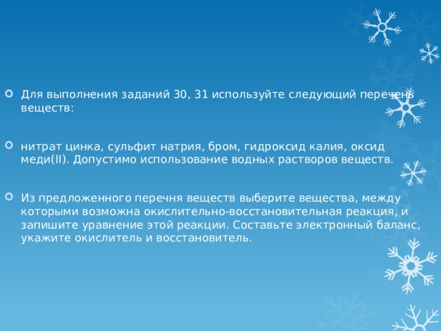 Для выполнения заданий 30, 31 используйте следующий перечень веществ: нитрат цинка, сульфит натрия, бром, гидроксид калия, оксид меди(II). Допустимо использование водных растворов веществ. Из предложенного перечня веществ выберите вещества, между которыми возможна окислительно-восстановительная реакция, и запишите уравнение этой реакции. Составьте электронный баланс, укажите окислитель и восстановитель. 