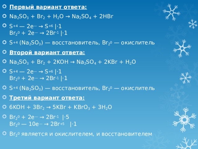 Первый вариант ответа: Na 2 SO 3 + Br 2 + H 2 O → Na 2 SO 4 + 2HBr S +4 — 2e — → S +6 |⋅1  Br 2 0 + 2e — → 2Br -1 |⋅1 S +4 (Na 2 SO 3 ) — восстановитель, Br 2 0 — окислитель Второй вариант ответа: Na 2 SO 3 + Br 2 + 2KOH → Na 2 SO 4 + 2KBr + H 2 O S +4 — 2e — → S +6 |⋅1  Br 2 0 + 2e — → 2Br -1 |⋅1 S +4 (Na 2 SO 3 ) — восстановитель, Br 2 0 — окислитель Третий вариант ответа: 6KOH + 3Br 2 → 5KBr + KBrO 3 + 3H 2 O Br 2 0 + 2e — → 2Br -1   |⋅5  Br 2 0 — 10e — → 2Br +5    |⋅1 Br 2 0 является и окислителем, и восстановителем 