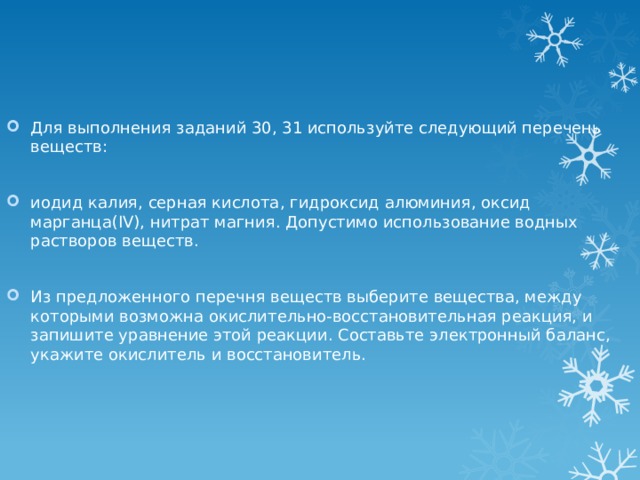 Для выполнения заданий 30, 31 используйте следующий перечень веществ: иодид калия, серная кислота, гидроксид алюминия, оксид марганца(IV), нитрат магния. Допустимо использование водных растворов веществ. Из предложенного перечня веществ выберите вещества, между которыми возможна окислительно-восстановительная реакция, и запишите уравнение этой реакции. Составьте электронный баланс, укажите окислитель и восстановитель. 