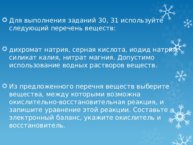 Для выполнения заданий 30, 31 используйте следующий перечень веществ: дихромат натрия, серная кислота, иодид натрия, силикат калия, нитрат магния. Допустимо использование водных растворов веществ. Из предложенного перечня веществ выберите вещества, между которыми возможна окислительно-восстановительная реакция, и запишите уравнение этой реакции. Составьте электронный баланс, укажите окислитель и восстановитель. 