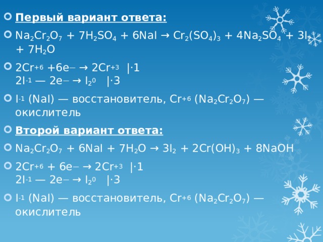 Первый вариант ответа: Na 2 Cr 2 O 7 + 7H 2 SO 4 + 6NaI → Cr 2 (SO 4 ) 3 + 4Na 2 SO 4 + 3I 2 + 7H 2 O 2Cr +6 +6e — → 2Cr +3   |⋅1  2I -1 — 2e — → I 2 0   |⋅3 I -1 (NaI) — восстановитель, Cr +6 (Na 2 Cr 2 O 7 ) — окислитель Второй вариант ответа: Na 2 Cr 2 O 7 + 6NaI + 7H 2 O → 3I 2 + 2Cr(OH) 3 + 8NaOH 2Cr +6 + 6e — → 2Cr +3   |⋅1  2I -1 — 2e — → I 2 0   |⋅3 I -1 (NaI) — восстановитель, Cr +6 (Na 2 Cr 2 O 7 ) — окислитель 