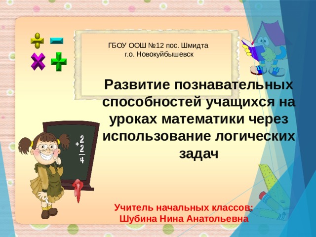 ГБОУ ООШ №12 пос. Шмидта г.о. Новокуйбышевск Развитие познавательных способностей учащихся на уроках математики через использование логических задач   Учитель начальных классов: Шубина Нина Анатольевна  