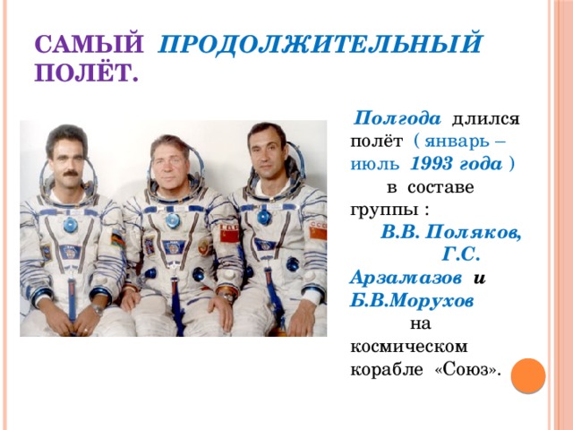 Самый  продолжительный  полёт.  Полгода   длился полёт ( январь – июль 1993 года ) в составе группы : В.В. Поляков, Г.С. Арзамазов и Б.В.Морухов на космическом корабле «Союз». 