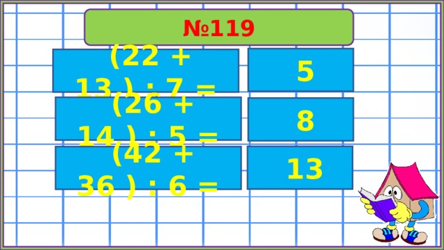 № 119  5  (22 + 13 ) : 7 =  (26 + 14 ) : 5 =  8  13  (42 + 36 ) : 6 = 
