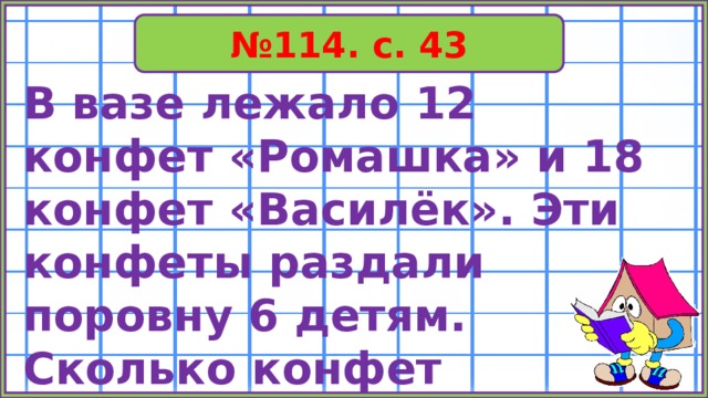 № 114. с. 43 В вазе лежало 12 конфет «Ромашка» и 18 конфет «Василёк». Эти конфеты раздали поровну 6 детям. Сколько конфет получит каждый ребёнок? 
