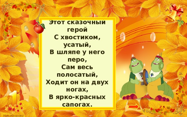 Этот сказочный герой  С хвостиком, усатый,  В шляпе у него перо,  Сам весь полосатый,  Ходит он на двух ногах,  В ярко-красных сапогах. 