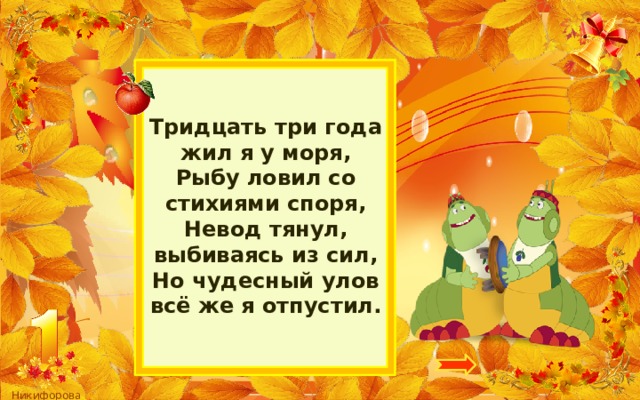 Тридцать три года жил я у моря,  Рыбу ловил со стихиями споря,  Невод тянул, выбиваясь из сил,  Но чудесный улов всё же я отпустил. 