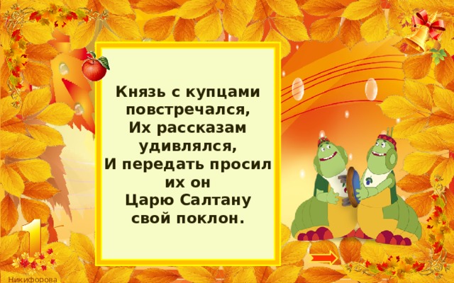 Князь с купцами повстречался,  Их рассказам удивлялся,  И передать просил их он  Царю Салтану свой поклон. 