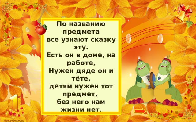 По названию предмета  все узнают сказку эту.  Есть он в доме, на работе,  Нужен дяде он и тёте,  детям нужен тот предмет,   без него нам жизни нет. 