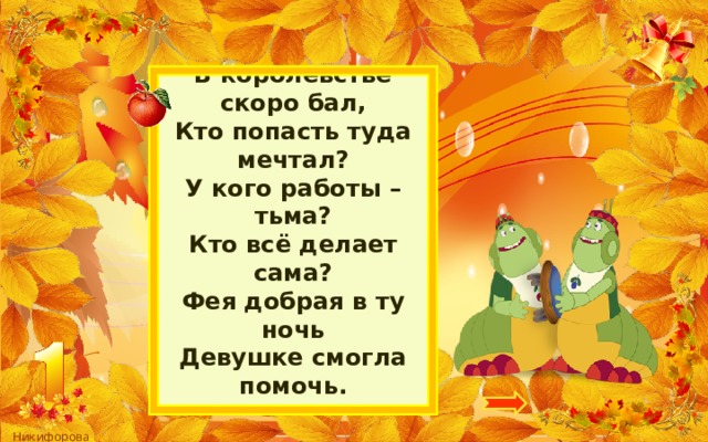 В королевстве скоро бал,  Кто попасть туда мечтал?  У кого работы – тьма?  Кто всё делает сама?  Фея добрая в ту ночь  Девушке смогла помочь.   