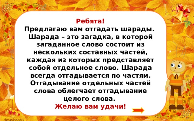 Ребята! Предлагаю вам отгадать шарады. Шарада – это загадка, в которой загаданное слово состоит из нескольких составных частей, каждая из которых представляет собой отдельное слово. Шарада всегда отгадывается по частям. Отгадывание отдельных частей слова облегчает отгадывание целого слова. Желаю вам удачи! 